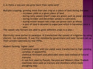 2. Is there a way one can grow more from same land? 
Multiple cropping- growing more than one crop on a piece of land during the year. 
- increases yield on a given piece of land. 
- during rainy season kharif crops are grown such as jowar and bajra. 
- during October and December potato is cultivated. 
- during winter season rabi crops are grown such as wheat. 
- a part of land is devoted to sugarcane which is harvested once a 
year. 
The reason why farmers are able to grow different crops in a year:- 
Electricity came earlier to palampur. It transformed the system of irrigation by using 
electric- run tubewells. It was first installed by government and later farmers set up 
Their private tubewells by mid 1970s. 
Modern farming- higher yield 
- traditional seeds with low yields were transformed to high yielding 
varieties of seeds(HYV) 
- chemical fertilizers and pesticides were used instead of natural 
manures. 
- It was first used by Punjab, Haryana and Western Uttar Pradesh 
- machines were used as tractors and threshers which made 
ploughing easy 
 