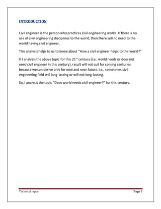 Technical report Page 3
INTRODUCTION
Civil engineer is the person who practices civil engineering works. If thereis no
use of civil engineering disciplines to the world, then there will no need to the
world having civil engineer.
This analysis helps to us to know about “How a civil engineer helps to the world?”
If I analysis the abovetopic for this 21st
century (i.e., world needs or does not
need civil engineer in this century), result will not suit for coming centuries
because wecan derive only for now and near future. i.e., sometimes civil
engineering field will long-lasting or will not long-lasting.
So, I analysis the topic “Does world needs civil engineer?” for this century.
 
