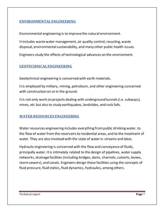 Technical report Page 7
ENVIRONMENTALENGINEERING
Environmental engineering is to improvethe natural environment.
Itincludes wastewater management, air quality control, recycling, waste
disposal, environmentalsustainability, and many other public health issues.
Engineers study the effects of technological advances on the environment.
GEOTECHNICALENGINEERING
Geotechnical engineering is concerned with earth materials.
Itis employed by military, mining, petroleum, and other engineering concerned
with construction on or in the ground.
Itis not only work on projects dealing with underground tunnels (i.e. subways),
mines, etc but also to study earthquakes, landslides, and rock falls.
WATER RESOURCES ENGINEERING
Water resources engineering includes everything frompublic drinking water, to
the flow of water from the reservoirs to residential areas, and to the treatment of
water. They are also involved with the state of water in streams and lakes.
Hydraulic engineering is concerned with the flow and conveyanceof fluids,
principally water. Itis intimately related to the design of pipelines, water supply
networks, drainagefacilities (including bridges, dams, channels, culverts, levees,
stormsewers), and canals. Engineers design these facilities using the concepts of
fluid pressure, fluid statics, fluid dynamics, hydraulics, among others.
 