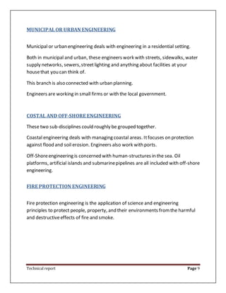 Technical report Page 9
MUNICIPALOR URBAN ENGINEERING
Municipal or urban engineering deals with engineering in a residential setting.
Both in municipal and urban, these engineers work with streets, sidewalks, water
supply networks, sewers,streetlighting and anything about facilities at your
housethat you can think of.
This branch is also connected with urban planning.
Engineers are working in small firms or with the local government.
COSTAL AND OFF-SHORE ENGINEERING
These two sub-disciplines could roughly be grouped together.
Coastal engineering deals with managing coastal areas. Itfocuses on protection
against flood and soil erosion. Engineers also work with ports.
Off-Shoreengineering is concerned with human-structures in the sea. Oil
platforms, artificial islands and submarinepipelines are all included with off-shore
engineering.
FIRE PROTECTION ENGINEERING
Fire protection engineering is the application of science and engineering
principles to protect people, property, and their environments fromthe harmful
and destructiveeffects of fire and smoke.
 