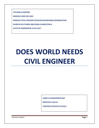 `
Technical report Page 1
DOES WORLD NEEDS
CIVIL ENGINEER
NAME-S.VISHNUPIRATHAP
INDEXNO-160210
CERTIFICATELEVELSTAGE 2
TECHNICALREPORT
MODULE CODE-ME 1003
MODULE TITLE-PRESENTATIONOFENGINEERING INFORMATION
NAME OF LECTURER-MR.ATHULASOMATUNGA
DATE OF SUBMISSION-23.01.2017
 