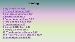 Humbug
1 My Propeller 3:28
2 Crying Lightning 3:43
3 Dangerous Animals 3:31
4 Secret Door 3:43
5 Potion Approaching 3:32
6 Fire and the Thud 3:58
7 Cornerstone 3:18
8 Dance Little Liar 4:43
9 Pretty Visitors 3:41
10 The Jeweller’s Hands 5:42
11 I Haven't Got My Strange 1:29
12 Red Right Hand 4:19
 