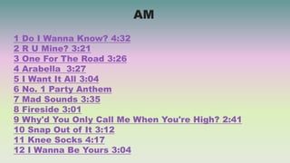 1 Do I Wanna Know? 4:32
2 R U Mine? 3:21
3 One For The Road 3:26
4 Arabella 3:27
5 I Want It All 3:04
6 No. 1 Party Anthem
7 Mad Sounds 3:35
8 Fireside 3:01
9 Why'd You Only Call Me When You're High? 2:41
10 Snap Out of It 3:12
11 Knee Socks 4:17
12 I Wanna Be Yours 3:04
AM
 