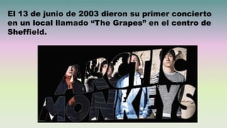 El 13 de junio de 2003 dieron su primer concierto
en un local llamado “The Grapes” en el centro de
Sheffield.
 