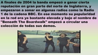 A finales de 2004 la banda empezó a ganar cierta
reputación en gran parte del norte de Inglaterra, y
empezaron a sonar en algunas radios como la Radio
1 de la cadena BBC. En ese momento su popularidad
en la red era ya bastante elevada y bajo el nombre de
"Beneath The Boardwalk" empezó a circular una
colección de todas sus demos.
 