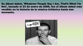 Su álbum debut, 'Whatever People Say I Am, That’s What I’m
Not', lanzado el 23 de enero de 2006, fue el álbum debut más
vendido en la historia de la música británica hasta ése
momento.
 