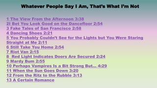 Whatever People Say I Am, That’s What I’m Not
1 The View From the Afternoon 3:38
2I Bet You Look Good on the Dancefloor 2:54
3 Fake Tales of San Francisco 2:58
4 Dancing Shoes 2:21
5 You Probably Couldn’t See for the Lights but You Were Staring
Straight at Me 2:11
6 Still Take You Home 2:54
7 Riot Van 2:15
8 Red Light Indicates Doors Are Secured 2:24
9 Mardy Bum 2:55
10 Perhaps Vampires Is a Bit Strong But… 4:29
11 When the Sun Goes Down 3:20
12 From the Ritz to the Rubble 3:13
13 A Certain Romance
 