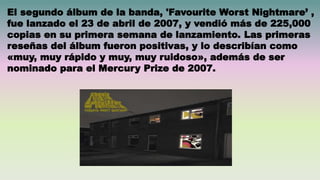 El segundo álbum de la banda, 'Favourite Worst Nightmare’ ,
fue lanzado el 23 de abril de 2007, y vendió más de 225,000
copias en su primera semana de lanzamiento. Las primeras
reseñas del álbum fueron positivas, y lo describían como
«muy, muy rápido y muy, muy ruidoso», además de ser
nominado para el Mercury Prize de 2007.
 