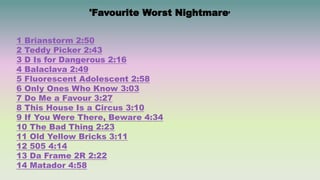 1 Brianstorm 2:50
2 Teddy Picker 2:43
3 D Is for Dangerous 2:16
4 Balaclava 2:49
5 Fluorescent Adolescent 2:58
6 Only Ones Who Know 3:03
7 Do Me a Favour 3:27
8 This House Is a Circus 3:10
9 If You Were There, Beware 4:34
10 The Bad Thing 2:23
11 Old Yellow Bricks 3:11
12 505 4:14
13 Da Frame 2R 2:22
14 Matador 4:58
'Favourite Worst Nightmare’
 