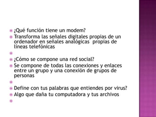 ¿Qué función tiene un modem?
 Transforma las señales digitales propias de un
ordenador en señales analógicas propias de
líneas telefónicas




¿Cómo se compone una red social?
 Se compone de todas las conexiones y enlaces
entre un grupo y una conexión de grupos de
personas




Define con tus palabras que entiendes por virus?
 Algo que daña tu computadora y tus archivos



 