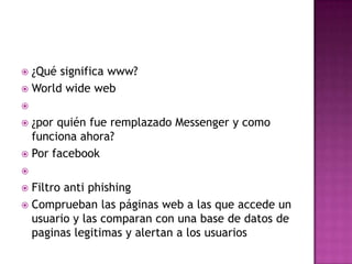 ¿Qué significa www?
 World wide web




¿por quién fue remplazado Messenger y como
funciona ahora?
 Por facebook




Filtro anti phishing
 Comprueban las páginas web a las que accede un
usuario y las comparan con una base de datos de
paginas legitimas y alertan a los usuarios


 