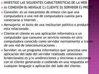 INVESTIGE LAS SIGUIENTES CARACTERISTICAS DE LA WEB
 A) CONEXIÓN B) MENSAJE C) CLIENTE D) SERVIDOR E) PROXY.
 Conexión: es un mecanismo de enlace con que una
computadora o una red de computadora cuenta para
conectarse a internet .
 Mensajeria: el éxito de una institucion politico o producto
esta relacionado .
 Cliente:el cliente es una aplicación informatica o un
computador que consume un servicio remoto en otro
computadora conocido como servidor normalmente a traves
de una red de telecomunicaciones .
 Servidor: es un programa informatico que`proccesa una
aplicación del lado del servidor realizado conexiones
bridecionales es y/o unidirecciones y sincronas o asicronas
con el cliente generando o cediendo en una respuesta en
cualquier lenguaje o aplicación del lado del cliente.


 