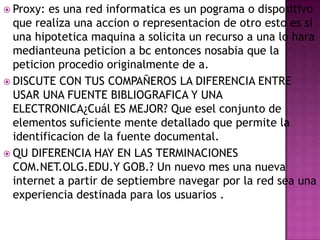  Proxy:

es una red informatica es un pograma o dispositivo
que realiza una accion o representacion de otro esto es si
una hipotetica maquina a solicita un recurso a una lo hara
medianteuna peticion a bc entonces nosabia que la
peticion procedio originalmente de a.
 DISCUTE CON TUS COMPAÑEROS LA DIFERENCIA ENTRE
USAR UNA FUENTE BIBLIOGRAFICA Y UNA
ELECTRONICA¿Cuál ES MEJOR? Que esel conjunto de
elementos suficiente mente detallado que permite la
identificacion de la fuente documental.
 QU DIFERENCIA HAY EN LAS TERMINACIONES
COM.NET.OLG.EDU.Y GOB.? Un nuevo mes una nueva
internet a partir de septiembre navegar por la red sea una
experiencia destinada para los usuarios .

 