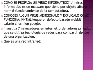  COMO

SE PROPAGA UN VIRUZ INFORMATICO? Un virus
informatico es un malware que tiene por objeto alterar el
normal funcionamiento de la computadora.
 CONOCES ALGUN VIRUS MENCIONALO Y EXPLICALO COMO
FUNCIONA: KHTML koqueror defecto basado webkit
safario chormion google.
 Investiga 7 navegadores en internet:ordenadores privados
que se utiliza tecnologia de redes para compartir dentro
de una organización.
 Que es una red intraned:

 