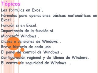 Tópicos
Las formulas en Excel.
Fórmulas para operaciones básicas matemáticas en
Excel .
Función si en Excel.
Importancia de la función si.
Microsoft Windows .
Clases o versiones de Windows .
Breve historia de cada uno .
El panel de control de Windows .
Configuración regional y de idioma de Windows.
El centro de seguridad de Windows .
 
