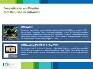 Concepção e projeto de arquiteturas computacionais (incluindo CPUs de uso geral, DSPs -
Digital Signal Processors, ARMs e microcontroladores), Projeto de Sistemas Embarcados
(incluindo aplicações em telecomunicações): hardware e firmware, Concepção de projeto,
fabricação e testes de validação de placas de circuito impresso de alta qualidade, Avaliação
de confiabilidade, Processamento Digital de Sinais
HARDWARE
Desenvolvimento de projetos de sistemas embarcados. Sistemas operacionais embarcados
em LINUX e desenvolvimento utilizando plataformas JAVA (J2ME), C/C++, VHDL, Assembly.
Com o desenvolvimento e teste de firmware para equipamentos de impressão térmica e
matricial.
SISTEMAS EMBARCADOS E FIRMWARE
Competências em Projetos
com Recursos Incentivados
 