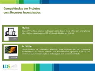 Desenvolvimento de middleware adaptativo para implementação de t-commerce;
implementação de soluções voltadas para funcionalidades agregadas a set-top Box
envolvendo captura e reprodução de mídias digitais bem como interatividade.
TV DIGITAL
Desenvolvimento de sistemas mobiles com aplicações on-line e offline para smartphones,
pdas e tablets, nas plataformas IOS, Windows 8, Blackberry e Android.
MOBILE
Competências em Projetos
com Recursos Incentivados
 
