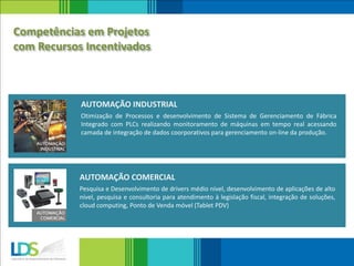 Otimização de Processos e desenvolvimento de Sistema de Gerenciamento de Fábrica
Integrado com PLCs realizando monitoramento de máquinas em tempo real acessando
camada de integração de dados coorporativos para gerenciamento on-line da produção.
AUTOMAÇÃO INDUSTRIAL
Pesquisa e Desenvolvimento de drivers médio nível, desenvolvimento de aplicações de alto
nível, pesquisa e consultoria para atendimento à legislação fiscal, integração de soluções,
cloud computing, Ponto de Venda móvel (Tablet PDV)
AUTOMAÇÃO COMERCIAL
Competências em Projetos
com Recursos Incentivados
 