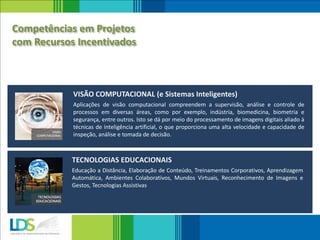 Aplicações de visão computacional compreendem a supervisão, análise e controle de
processos em diversas áreas, como por exemplo, indústria, biomedicina, biometria e
segurança, entre outros. Isto se dá por meio do processamento de imagens digitais aliado à
técnicas de inteligência artificial, o que proporciona uma alta velocidade e capacidade de
inspeção, análise e tomada de decisão.
VISÃO COMPUTACIONAL (e Sistemas Inteligentes)
Educação a Distância, Elaboração de Conteúdo, Treinamentos Corporativos, Aprendizagem
Automática, Ambientes Colaborativos, Mundos Virtuais, Reconhecimento de Imagens e
Gestos, Tecnologias Assistivas
TECNOLOGIAS EDUCACIONAIS
Competências em Projetos
com Recursos Incentivados
 