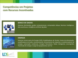 Sistemas distribuídos, grades computacionais, computação ubíqua, Business Intelligence,
data warehouse, inteligência artificial, big data.
BANCO DE DADOS
Sistemas Ininterruptos de Energia (UPS), Estabilizadores de Tensão, Fontes de alimentação,
amplificadores de áudio, monitoramento, Acionamento de máquinas e condicionadores de
energia, automação residencial, Energias Renováveis, Redes Inteligentes (smartgrids),
Trasmissão de energia e carga de equipamentos sem fio
ENERGIA
Competências em Projetos
com Recursos Incentivados
 