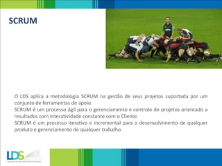 SCRUM
O LDS aplica a metodologia SCRUM na gestão de seus projetos suportada por um
conjunto de ferramentas de apoio.
SCRUM é um processo ágil para o gerenciamento e controle de projetos orientado a
resultados com interatividade constante com o Cliente.
SCRUM é um processo iterativo e incremental para o desenvolvimento de qualquer
produto e gerenciamento de qualquer trabalho.
 