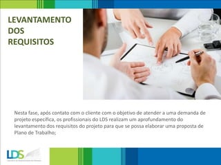 LEVANTAMENTO
DOS
REQUISITOS
Nesta fase, após contato com o cliente com o objetivo de atender a uma demanda de
projeto específica, os profissionais do LDS realizam um aprofundamento do
levantamento dos requisitos do projeto para que se possa elaborar uma proposta de
Plano de Trabalho;
 