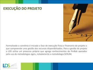 EXECUÇÃO DO PROJETO
Formalizado o convênio é iniciada a fase de execução física e financeira do projeto o
que compreende uma gestão dos recursos disponibilizados. Para a gestão do projeto
o LDS utiliza um processo próprio que agrega conhecimentos do PmBok apoiados
pelo uso de metodologias ágeis, notadamente a metodologia SCRUM;
 