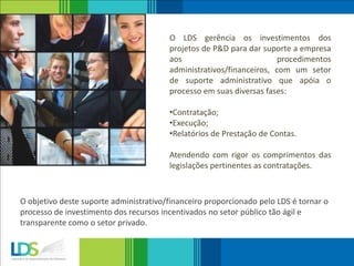 O LDS gerência os investimentos dos
projetos de P&D para dar suporte a empresa
aos procedimentos
administrativos/financeiros, com um setor
de suporte administrativo que apóia o
processo em suas diversas fases:
•Contratação;
•Execução;
•Relatórios de Prestação de Contas.
Atendendo com rigor os comprimentos das
legislações pertinentes as contratações.
O objetivo deste suporte administrativo/financeiro proporcionado pelo LDS é tornar o
processo de investimento dos recursos incentivados no setor público tão ágil e
transparente como o setor privado.
 