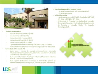 • 100 anos de experiência:
• Escola de Aprendizes e Artífices (1909)
• Liceu Industrial do Ceará (1941)
• Escola Industrial de Fortaleza (1942)
• Escola Industrial Federal do CE (1965)
• Escola Técnica Federal do CE (1968)
• Centro Federal de Educação Tecnológica do Ceará – CEFET-CE (1999)
• Instituto Federal de Educação, Ciência e Tecnologia do Ceará – IFCE (2008)
• Formação de RH na área de TIC:
• Níveis básico e técnico de educação profissionalizante: Automação
Industrial, Eletrotécnica, Informática, Informática para Internet, Redes de
Computadores, Telecomunicações
• Nível superior tecnológico: Automação Industrial, Mecatrônica Industrial,
Redes de Computadores e Telemática
• Nível superior, Bacharelado em Ciência da Computação, Sistemas da
Informação e Engenharias (Computação, Telecomunicações, Mecatrônica)
• Distribuição geográfica em todo Ceará:
•12 campi convencionais (+ 6 em implantação)
•11 campi avançados
• Lei de Informática:
•Credenciamento no CATI/MCTI: Resolução 002/2003
(1º. Ciclo) e 007/2010 (2º. Ciclo)
•Pró-reitoria de Pesquisa, Pós-Graduação e Inovação,
Diretoria de Pesquisa e Pós Graduação, Departamento
de Pesquisa e Inovação, Núcleo de Inovação
Tecnológica (NIT)
 