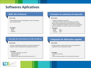 BOM- Bill of Material
Descrição:
Sistema WEB para apoio à composição de “cestas” de produtos
para a empresa cliente
Simulador de ambientes de impressão
Descrição:
• Mobile and Adaptive Print Service;
• Simulações de chão de fábrica para gráficas que utilizam
diversos tipos de equipamentos para impressão de materiais;
• Mostra resultados de simulações e indica em que momento da
linha de produção de um impresso pode ocorrer um problema.
Tecnologias:
Alocação de Funcionários em chão de fábrica
Descrição:
Controlar a alocação de funcionários em setores das fabricas da
Empresa e medir o desempenho da produção dos mesmos.
Integração de Aplicações Legadas
Descrição:
Criação de plugins e software para área de comunicação inter-
empresarial e intra-empresarial do cliente.
Softwares Aplicativos
•Blender
•HTML5
•Javascript
•CSS
•jQuery
•SVG
Tecnologias:
•Blender
•HTML5
•Javascript
Tecnologias:
•ASP.Net 4.0, WebForms com EXT.NET
•Entity Framework 4.0
•SQL Server 2008
•Windows Server 2008 com Internet Information Server 7.5
Tecnologias:
•Java WEB, Java Desktop;
•Flex;
•Bancos de Dados (compatível com a maioria dos BD’s existenes).
 
