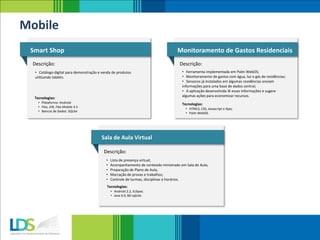 Smart Shop
Descrição:
• Catálogo digital para demonstração e venda de produtos
utilizando tablets.
Monitoramento de Gastos Residenciais
Descrição:
• Ferramenta implementada em Palm WebOS;
• Monitoramento de gastos com água, luz e gás de residências;
• Sensores já instalados em algumas residências enviam
informações para uma base de dados central;
• A aplicação desenvolvida lê essas informações e sugere
algumas ações para economizar recursos.
Tecnologias:
Mobile
• HTML5, CSS, Javascript e Ajax;
• Palm WebOS.
Tecnologias:
• Plataforma: Android
• Flex, AIR, Flex Mobile 4.5
• Bancos de Dados: SQLite
Sala de Aula Virtual
Descrição:
• Lista de presença virtual;
• Acompanhamento de conteúdo ministrado em Sala de Aula;
• Preparação de Plano de Aula;
• Marcação de provas e trabalhos;
• Controle de turmas, disciplinas e horários.
Tecnologias:
• Android 2.2, Eclipse;
• Java 6.0, BD sqlLite.
 