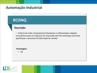 Automação Industrial
RCONQ
Descrição:
• Sistema de visão computacional (hardware e software)para adaptar
uma câmera para as máquinas de impressão tipo hot stamping, buscando
aperfeiçoar o processo de fabricação de cartões.
Tecnologias:
• C#
 