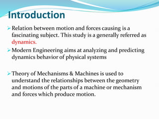 Introduction
Relation between motion and forces causing is a
fascinating subject. This study is a generally referred as
dynamics.
Modern Engineering aims at analyzing and predicting
dynamics behavior of physical systems
Theory of Mechanisms & Machines is used to
understand the relationships between the geometry
and motions of the parts of a machine or mechanism
and forces which produce motion.
 