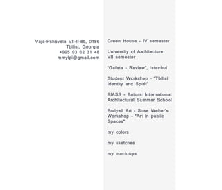 Vaja-Pshavela VII-II-85, 0186   Green House - IV semester
             Tbilisi, Georgia
          +995 93 62 31 48      University of Architecture
         mmylpi@gmail.com       VII semester

                                “Galata - Review”, Istanbul

                                Student Workshop - “Tbilisi
                                Identity and Spirit”

                                BIASS - Batumi International
                                Architectural Summer School

                                Bodyall Art - Suse Weber’s
                                Workshop - “Art in public
                                Spaces”

                                my colors

                                my sketches

                                my mock-ups
 