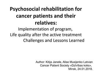Psychosocial rehabilitation for
cancer patients and their
relatives:
Implementation of program,
Life quality after the active treatment
Challenges and Lessons Learned
Author: Kitija Janele, Alise Musijenko Latvian
Cancer Patient Society «Dzīvības koks»,
Minsk, 24.01.2018.
 