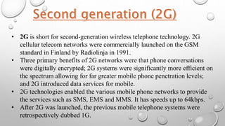 • 2G is short for second-generation wireless telephone technology. 2G
cellular telecom networks were commercially launched on the GSM
standard in Finland by Radiolinja in 1991.
• Three primary benefits of 2G networks were that phone conversations
were digitally encrypted; 2G systems were significantly more efficient on
the spectrum allowing for far greater mobile phone penetration levels;
and 2G introduced data services for mobile.
• 2G technologies enabled the various mobile phone networks to provide
the services such as SMS, EMS and MMS. It has speeds up to 64kbps.
• After 2G was launched, the previous mobile telephone systems were
retrospectively dubbed 1G.
 