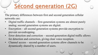 The primary differences between first and second generation cellular
networks are:
• Digital traffic channels – first-generation systems are almost purely
analog; second generation systems are digital.
• Encryption – all second generation systems provide encryption to
prevent eavesdropping.
• Error detection and correction – second-generation digital traffic allows
for detection and correction, giving clear voice reception.
• Channel access – second-generation systems allow channels to be
dynamically shared by a number of users.
 