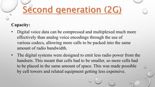 Capacity:
• Digital voice data can be compressed and multiplexed much more
effectively than analog voice encodings through the use of
various codecs, allowing more calls to be packed into the same
amount of radio bandwidth.
• The digital systems were designed to emit less radio power from the
handsets. This meant that cells had to be smaller, so more cells had
to be placed in the same amount of space. This was made possible
by cell towers and related equipment getting less expensive.
 