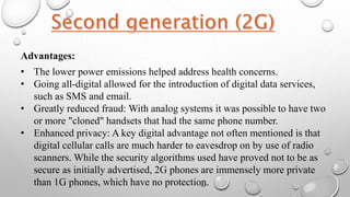 Advantages:
• The lower power emissions helped address health concerns.
• Going all-digital allowed for the introduction of digital data services,
such as SMS and email.
• Greatly reduced fraud: With analog systems it was possible to have two
or more "cloned" handsets that had the same phone number.
• Enhanced privacy: A key digital advantage not often mentioned is that
digital cellular calls are much harder to eavesdrop on by use of radio
scanners. While the security algorithms used have proved not to be as
secure as initially advertised, 2G phones are immensely more private
than 1G phones, which have no protection.
 
