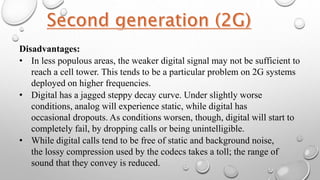 Disadvantages:
• In less populous areas, the weaker digital signal may not be sufficient to
reach a cell tower. This tends to be a particular problem on 2G systems
deployed on higher frequencies.
• Digital has a jagged steppy decay curve. Under slightly worse
conditions, analog will experience static, while digital has
occasional dropouts. As conditions worsen, though, digital will start to
completely fail, by dropping calls or being unintelligible.
• While digital calls tend to be free of static and background noise,
the lossy compression used by the codecs takes a toll; the range of
sound that they convey is reduced.
 