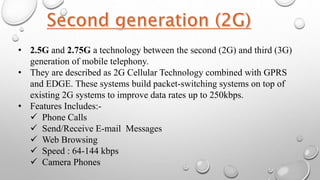 • 2.5G and 2.75G a technology between the second (2G) and third (3G)
generation of mobile telephony.
• They are described as 2G Cellular Technology combined with GPRS
and EDGE. These systems build packet-switching systems on top of
existing 2G systems to improve data rates up to 250kbps.
• Features Includes:-
 Phone Calls
 Send/Receive E-mail Messages
 Web Browsing
 Speed : 64-144 kbps
 Camera Phones
 