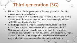 • 3G, short form of third generation, is the third generation of mobile
telecommunications technology.
• This is based on a set of standards used for mobile devices and mobile
telecommunications use services and networks that comply with the
IMT-2000 specifications by the ITU.
• 3G finds application in wireless voice telephony, mobile Internet
access, fixed wireless Internet access, video calls and mobile TV.
• 3G telecommunication networks support services that provide an
information transfer rate of at least 200 kbit/s. Later 3G releases, often
denoted 3.5G and 3.75G, also provide mobile broadband access of
several Mbit/s to smartphones and mobile modems in laptops.
 