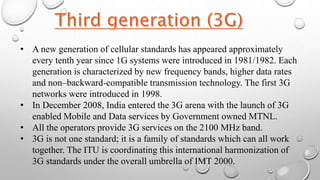 • A new generation of cellular standards has appeared approximately
every tenth year since 1G systems were introduced in 1981/1982. Each
generation is characterized by new frequency bands, higher data rates
and non–backward-compatible transmission technology. The first 3G
networks were introduced in 1998.
• In December 2008, India entered the 3G arena with the launch of 3G
enabled Mobile and Data services by Government owned MTNL.
• All the operators provide 3G services on the 2100 MHz band.
• 3G is not one standard; it is a family of standards which can all work
together. The ITU is coordinating this international harmonization of
3G standards under the overall umbrella of IMT 2000.
 