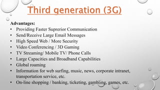 Advantages:
• Providing Faster Suprerior Communication
• Send/Receive Large Email Messages
• High Speed Web / More Security
• Video Conferencing / 3D Gaming
• TV Streaming/ Mobile TV/ Phone Calls
• Large Capacities and Broadband Capabilities
• Global roaming
• Information for web surfing, music, news, corporate intranet,
transportation service, etc.
• On-line shopping / banking, ticketing, gambling, games, etc.
 