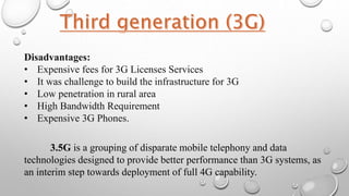 Disadvantages:
• Expensive fees for 3G Licenses Services
• It was challenge to build the infrastructure for 3G
• Low penetration in rural area
• High Bandwidth Requirement
• Expensive 3G Phones.
3.5G is a grouping of disparate mobile telephony and data
technologies designed to provide better performance than 3G systems, as
an interim step towards deployment of full 4G capability.
 