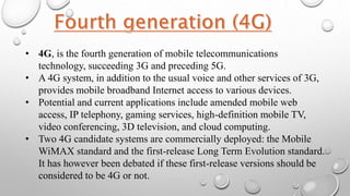 • 4G, is the fourth generation of mobile telecommunications
technology, succeeding 3G and preceding 5G.
• A 4G system, in addition to the usual voice and other services of 3G,
provides mobile broadband Internet access to various devices.
• Potential and current applications include amended mobile web
access, IP telephony, gaming services, high-definition mobile TV,
video conferencing, 3D television, and cloud computing.
• Two 4G candidate systems are commercially deployed: the Mobile
WiMAX standard and the first-release Long Term Evolution standard.
It has however been debated if these first-release versions should be
considered to be 4G or not.
 