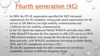 • In 2009, the ITU-R organization specified the IMT-Advanced
requirements for 4G standards, setting peak speed requirements for 4G
service at 100 Mbit/sec for high mobility communication and
1 Gbit/sec for low mobility communication.
• In the US, Sprint has deployed Mobile WiMAX networks since 2008,
while MetroPCS became the first operator to offer LTE service in 2010.
• USB wireless modems were among the first devices able to access
these networks, with WiMAX smartphones becoming available during
2010, and LTE smartphones arriving in 2011.
• 3G and 4G equipment made for other continents are not always
compatible, because of different frequency bands.
 