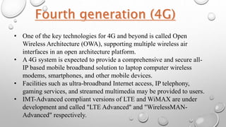 • One of the key technologies for 4G and beyond is called Open
Wireless Architecture (OWA), supporting multiple wireless air
interfaces in an open architecture platform.
• A 4G system is expected to provide a comprehensive and secure all-
IP based mobile broadband solution to laptop computer wireless
modems, smartphones, and other mobile devices.
• Facilities such as ultra-broadband Internet access, IP telephony,
gaming services, and streamed multimedia may be provided to users.
• IMT-Advanced compliant versions of LTE and WiMAX are under
development and called "LTE Advanced" and "WirelessMAN-
Advanced" respectively.
 
