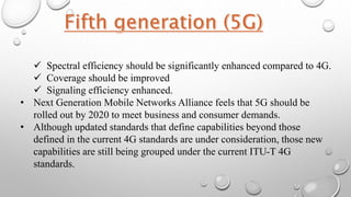  Spectral efficiency should be significantly enhanced compared to 4G.
 Coverage should be improved
 Signaling efficiency enhanced.
• Next Generation Mobile Networks Alliance feels that 5G should be
rolled out by 2020 to meet business and consumer demands.
• Although updated standards that define capabilities beyond those
defined in the current 4G standards are under consideration, those new
capabilities are still being grouped under the current ITU-T 4G
standards.
 