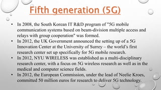 • In 2008, the South Korean IT R&D program of "5G mobile
communication systems based on beam-division multiple access and
relays with group cooperation" was formed.
• In 2012, the UK Government announced the setting up of a 5G
Innovation Center at the University of Surrey – the world’s first
research center set up specifically for 5G mobile research.
• In 2012, NYU WIRELESS was established as a multi-disciplinary
research center, with a focus on 5G wireless research as well as in the
medical and computer science fields.
• In 2012, the European Commission, under the lead of Neelie Kroes,
committed 50 million euros for research to deliver 5G technology.
 
